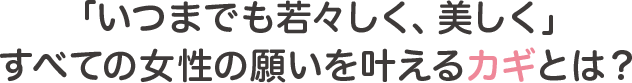 いつまでも若々しく美しくを叶えるカギとは！？