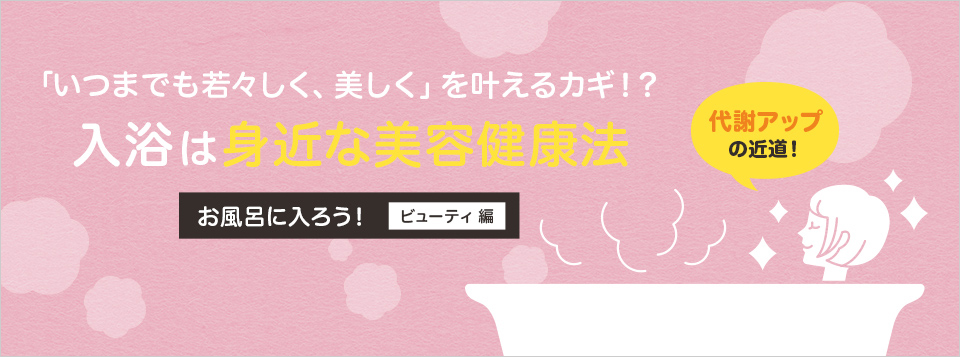 いつまでも若々しく美しくを叶えるカギ！？ 入浴は身近な美容健康法 お風呂に入ろう！ ビューティ 編